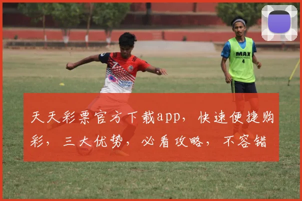 天天彩票官方下载app，快速便捷购彩，三大优势，必看攻略，不容错过