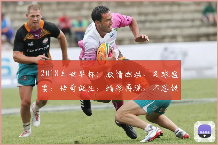 2018年世界杯：激情燃动，足球盛宴，传奇诞生，精彩再现，不容错过