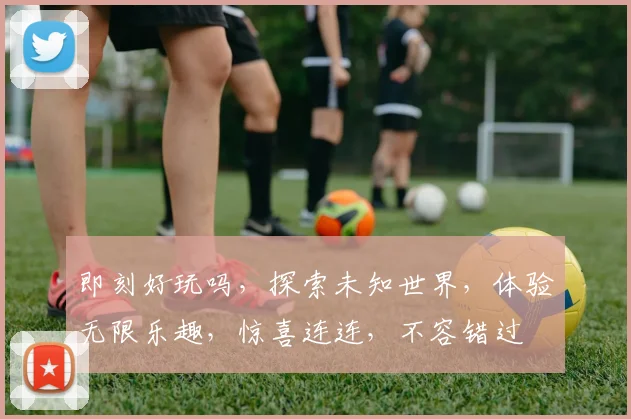 即刻好玩吗，探索未知世界，体验无限乐趣，惊喜连连，不容错过